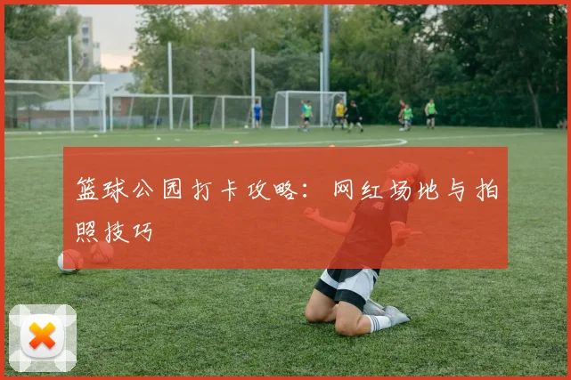 篮球公园打卡攻略：网红场地与拍照技巧