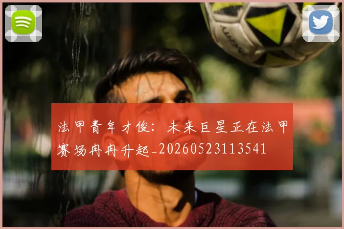 法甲青年才俊：未来巨星正在法甲赛场冉冉升起_20260523113541