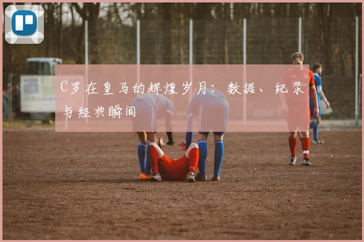 C罗在皇马的辉煌岁月：数据、纪录与经典瞬间