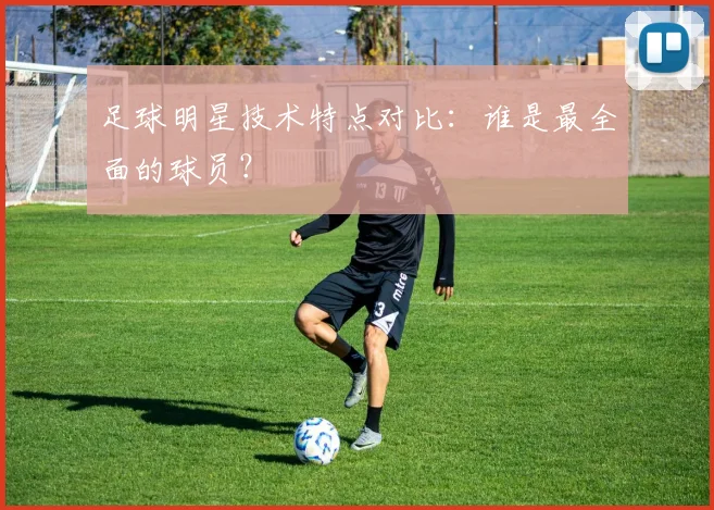 足球明星技术特点对比:谁是最全面的球员?