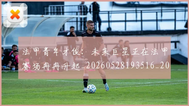 法甲青年才俊:未来巨星正在法甲赛场冉冉升起_20260528193516_20260609233522